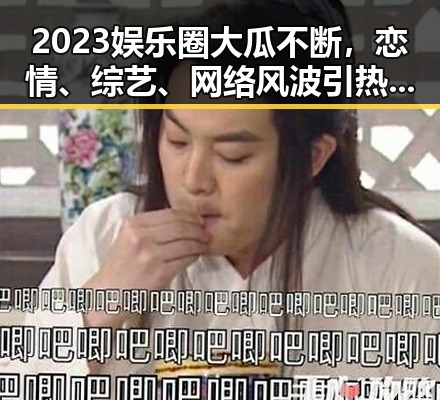 2023娱乐圈大瓜不断,恋情、综艺、网络风波引热议🔥