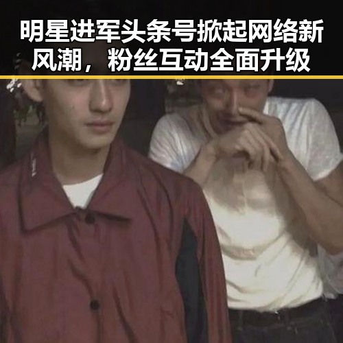 明星进军头条号掀起网络新风潮，粉丝互动全面升级